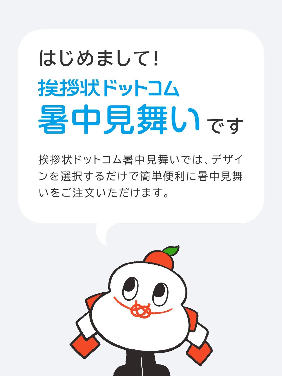はじめまして！挨拶状ドットコム暑中見舞いです 挨拶状ドットコム暑中見舞いでは、デザインを選択するだけで簡単便利に暑中見舞いをご注文いただけます。